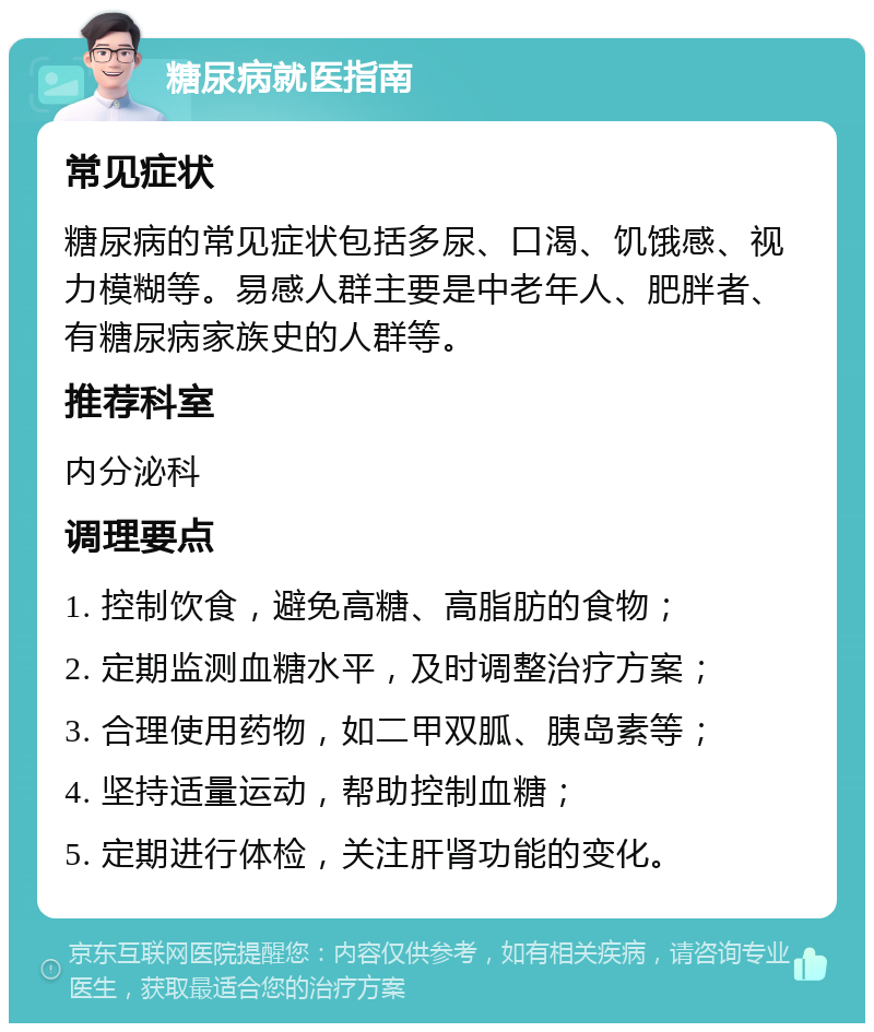 糖尿病就医指南 常见症状 糖尿病的常见症状包括多尿、口渴、饥饿感、视力模糊等。易感人群主要是中老年人、肥胖者、有糖尿病家族史的人群等。 推荐科室 内分泌科 调理要点 1. 控制饮食，避免高糖、高脂肪的食物； 2. 定期监测血糖水平，及时调整治疗方案； 3. 合理使用药物，如二甲双胍、胰岛素等； 4. 坚持适量运动，帮助控制血糖； 5. 定期进行体检，关注肝肾功能的变化。