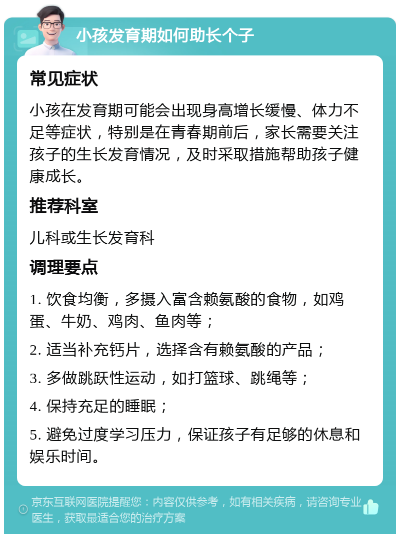 小孩发育期如何助长个子 常见症状 小孩在发育期可能会出现身高增长缓慢、体力不足等症状，特别是在青春期前后，家长需要关注孩子的生长发育情况，及时采取措施帮助孩子健康成长。 推荐科室 儿科或生长发育科 调理要点 1. 饮食均衡，多摄入富含赖氨酸的食物，如鸡蛋、牛奶、鸡肉、鱼肉等； 2. 适当补充钙片，选择含有赖氨酸的产品； 3. 多做跳跃性运动，如打篮球、跳绳等； 4. 保持充足的睡眠； 5. 避免过度学习压力，保证孩子有足够的休息和娱乐时间。