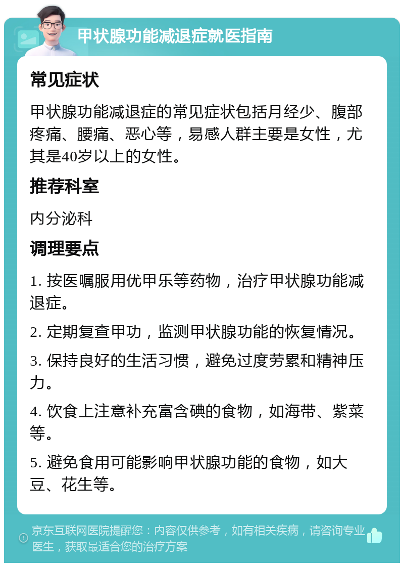 甲状腺功能减退症就医指南 常见症状 甲状腺功能减退症的常见症状包括月经少、腹部疼痛、腰痛、恶心等，易感人群主要是女性，尤其是40岁以上的女性。 推荐科室 内分泌科 调理要点 1. 按医嘱服用优甲乐等药物，治疗甲状腺功能减退症。 2. 定期复查甲功，监测甲状腺功能的恢复情况。 3. 保持良好的生活习惯，避免过度劳累和精神压力。 4. 饮食上注意补充富含碘的食物，如海带、紫菜等。 5. 避免食用可能影响甲状腺功能的食物，如大豆、花生等。