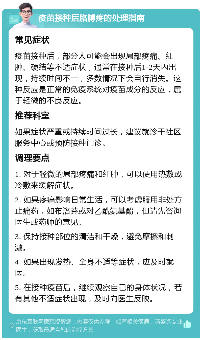 疫苗接种后胳膊疼的处理指南 常见症状 疫苗接种后，部分人可能会出现局部疼痛、红肿、硬结等不适症状，通常在接种后1-2天内出现，持续时间不一，多数情况下会自行消失。这种反应是正常的免疫系统对疫苗成分的反应，属于轻微的不良反应。 推荐科室 如果症状严重或持续时间过长，建议就诊于社区服务中心或预防接种门诊。 调理要点 1. 对于轻微的局部疼痛和红肿，可以使用热敷或冷敷来缓解症状。 2. 如果疼痛影响日常生活，可以考虑服用非处方止痛药，如布洛芬或对乙酰氨基酚，但请先咨询医生或药师的意见。 3. 保持接种部位的清洁和干燥，避免摩擦和刺激。 4. 如果出现发热、全身不适等症状，应及时就医。 5. 在接种疫苗后，继续观察自己的身体状况，若有其他不适症状出现，及时向医生反映。