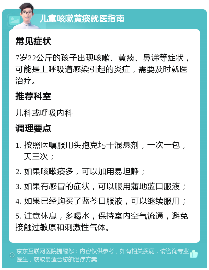 儿童咳嗽黄痰就医指南 常见症状 7岁22公斤的孩子出现咳嗽、黄痰、鼻涕等症状，可能是上呼吸道感染引起的炎症，需要及时就医治疗。 推荐科室 儿科或呼吸内科 调理要点 1. 按照医嘱服用头孢克圬干混悬剂，一次一包，一天三次； 2. 如果咳嗽痰多，可以加用易坦静； 3. 如果有感冒的症状，可以服用蒲地蓝口服液； 4. 如果已经购买了蓝芩口服液，可以继续服用； 5. 注意休息，多喝水，保持室内空气流通，避免接触过敏原和刺激性气体。