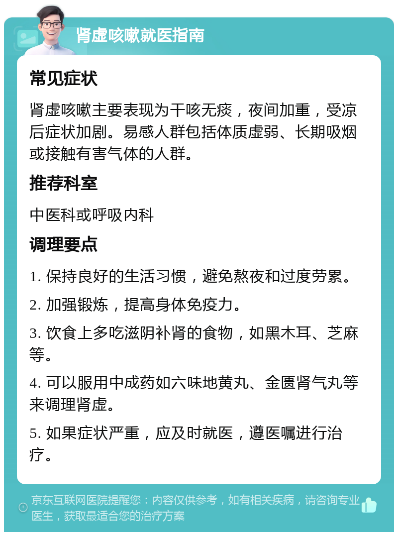 肾虚咳嗽就医指南 常见症状 肾虚咳嗽主要表现为干咳无痰，夜间加重，受凉后症状加剧。易感人群包括体质虚弱、长期吸烟或接触有害气体的人群。 推荐科室 中医科或呼吸内科 调理要点 1. 保持良好的生活习惯，避免熬夜和过度劳累。 2. 加强锻炼，提高身体免疫力。 3. 饮食上多吃滋阴补肾的食物，如黑木耳、芝麻等。 4. 可以服用中成药如六味地黄丸、金匮肾气丸等来调理肾虚。 5. 如果症状严重，应及时就医，遵医嘱进行治疗。