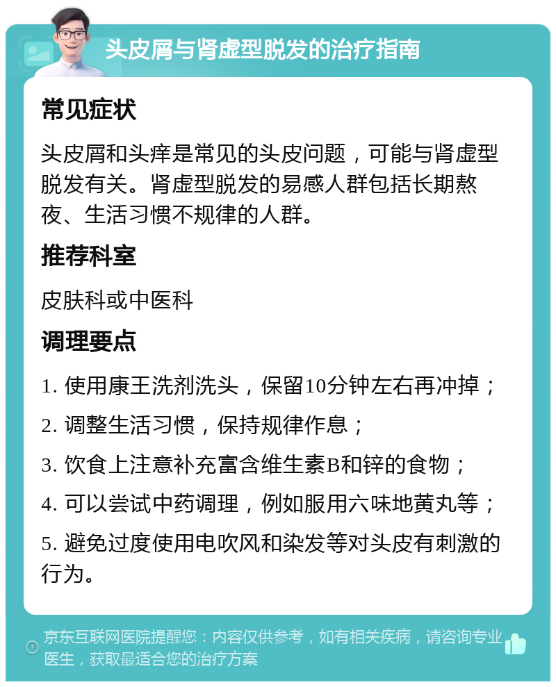 头皮屑与肾虚型脱发的治疗指南 常见症状 头皮屑和头痒是常见的头皮问题，可能与肾虚型脱发有关。肾虚型脱发的易感人群包括长期熬夜、生活习惯不规律的人群。 推荐科室 皮肤科或中医科 调理要点 1. 使用康王洗剂洗头，保留10分钟左右再冲掉； 2. 调整生活习惯，保持规律作息； 3. 饮食上注意补充富含维生素B和锌的食物； 4. 可以尝试中药调理，例如服用六味地黄丸等； 5. 避免过度使用电吹风和染发等对头皮有刺激的行为。