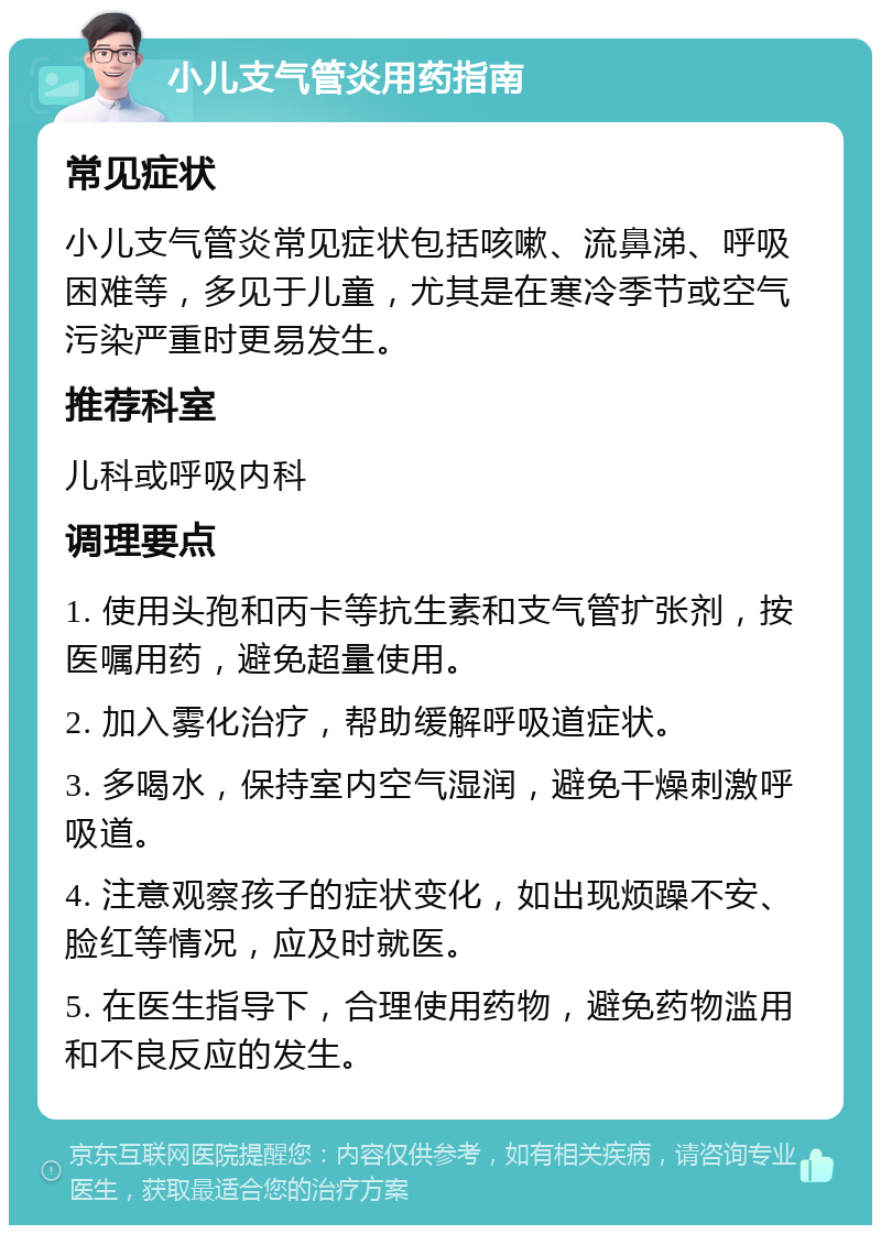 小儿支气管炎用药指南 常见症状 小儿支气管炎常见症状包括咳嗽、流鼻涕、呼吸困难等，多见于儿童，尤其是在寒冷季节或空气污染严重时更易发生。 推荐科室 儿科或呼吸内科 调理要点 1. 使用头孢和丙卡等抗生素和支气管扩张剂，按医嘱用药，避免超量使用。 2. 加入雾化治疗，帮助缓解呼吸道症状。 3. 多喝水，保持室内空气湿润，避免干燥刺激呼吸道。 4. 注意观察孩子的症状变化，如出现烦躁不安、脸红等情况，应及时就医。 5. 在医生指导下，合理使用药物，避免药物滥用和不良反应的发生。