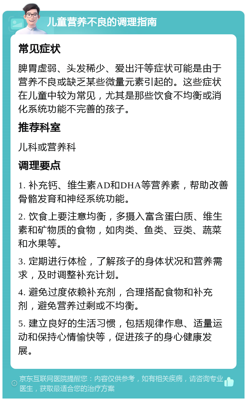 儿童营养不良的调理指南 常见症状 脾胃虚弱、头发稀少、爱出汗等症状可能是由于营养不良或缺乏某些微量元素引起的。这些症状在儿童中较为常见，尤其是那些饮食不均衡或消化系统功能不完善的孩子。 推荐科室 儿科或营养科 调理要点 1. 补充钙、维生素AD和DHA等营养素，帮助改善骨骼发育和神经系统功能。 2. 饮食上要注意均衡，多摄入富含蛋白质、维生素和矿物质的食物，如肉类、鱼类、豆类、蔬菜和水果等。 3. 定期进行体检，了解孩子的身体状况和营养需求，及时调整补充计划。 4. 避免过度依赖补充剂，合理搭配食物和补充剂，避免营养过剩或不均衡。 5. 建立良好的生活习惯，包括规律作息、适量运动和保持心情愉快等，促进孩子的身心健康发展。