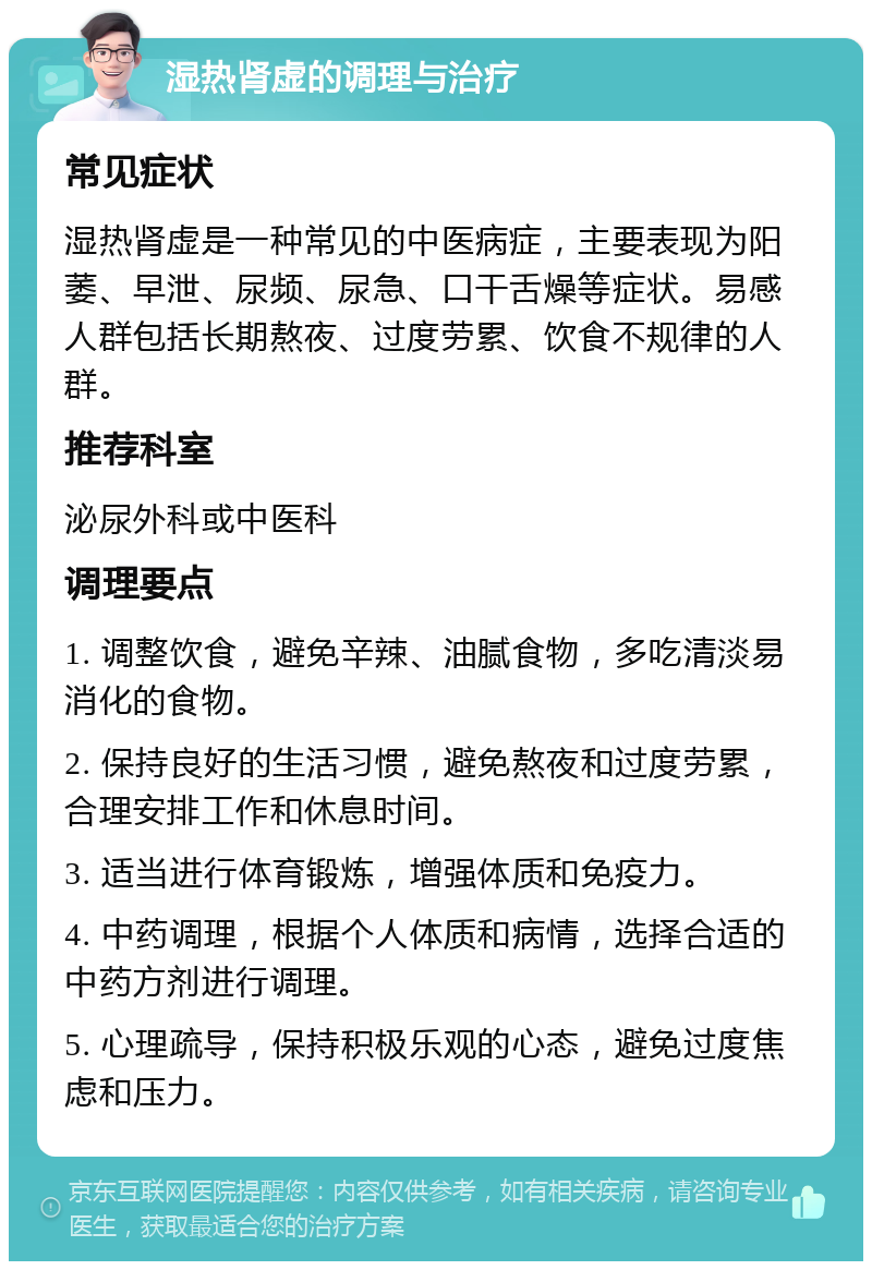 湿热肾虚的调理与治疗 常见症状 湿热肾虚是一种常见的中医病症，主要表现为阳萎、早泄、尿频、尿急、口干舌燥等症状。易感人群包括长期熬夜、过度劳累、饮食不规律的人群。 推荐科室 泌尿外科或中医科 调理要点 1. 调整饮食，避免辛辣、油腻食物，多吃清淡易消化的食物。 2. 保持良好的生活习惯，避免熬夜和过度劳累，合理安排工作和休息时间。 3. 适当进行体育锻炼，增强体质和免疫力。 4. 中药调理，根据个人体质和病情，选择合适的中药方剂进行调理。 5. 心理疏导，保持积极乐观的心态，避免过度焦虑和压力。