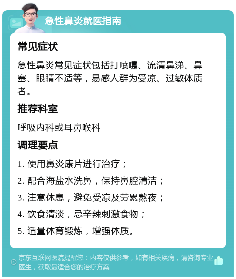 急性鼻炎就医指南 常见症状 急性鼻炎常见症状包括打喷嚏、流清鼻涕、鼻塞、眼睛不适等，易感人群为受凉、过敏体质者。 推荐科室 呼吸内科或耳鼻喉科 调理要点 1. 使用鼻炎康片进行治疗； 2. 配合海盐水洗鼻，保持鼻腔清洁； 3. 注意休息，避免受凉及劳累熬夜； 4. 饮食清淡，忌辛辣刺激食物； 5. 适量体育锻炼，增强体质。