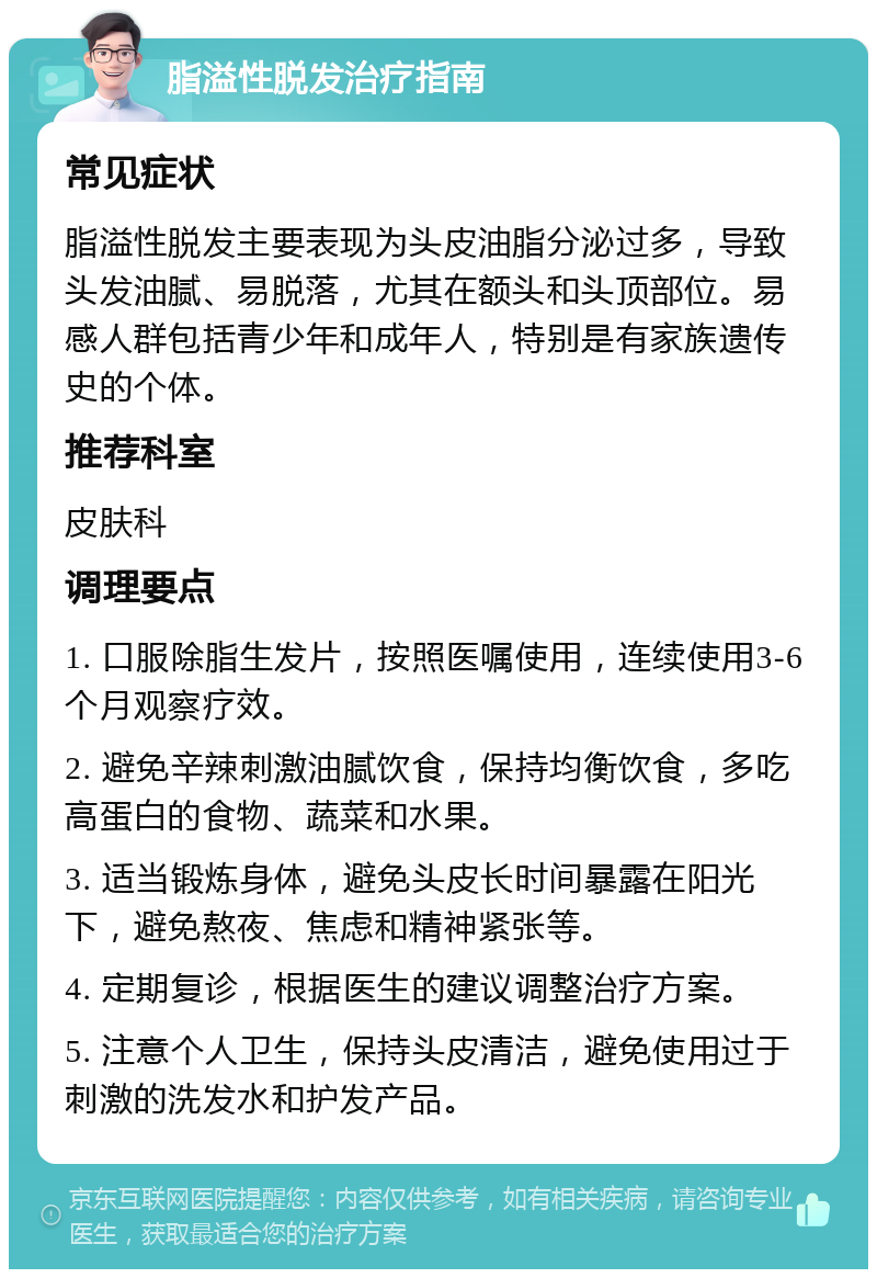 脂溢性脱发治疗指南 常见症状 脂溢性脱发主要表现为头皮油脂分泌过多，导致头发油腻、易脱落，尤其在额头和头顶部位。易感人群包括青少年和成年人，特别是有家族遗传史的个体。 推荐科室 皮肤科 调理要点 1. 口服除脂生发片，按照医嘱使用，连续使用3-6个月观察疗效。 2. 避免辛辣刺激油腻饮食，保持均衡饮食，多吃高蛋白的食物、蔬菜和水果。 3. 适当锻炼身体，避免头皮长时间暴露在阳光下，避免熬夜、焦虑和精神紧张等。 4. 定期复诊，根据医生的建议调整治疗方案。 5. 注意个人卫生，保持头皮清洁，避免使用过于刺激的洗发水和护发产品。