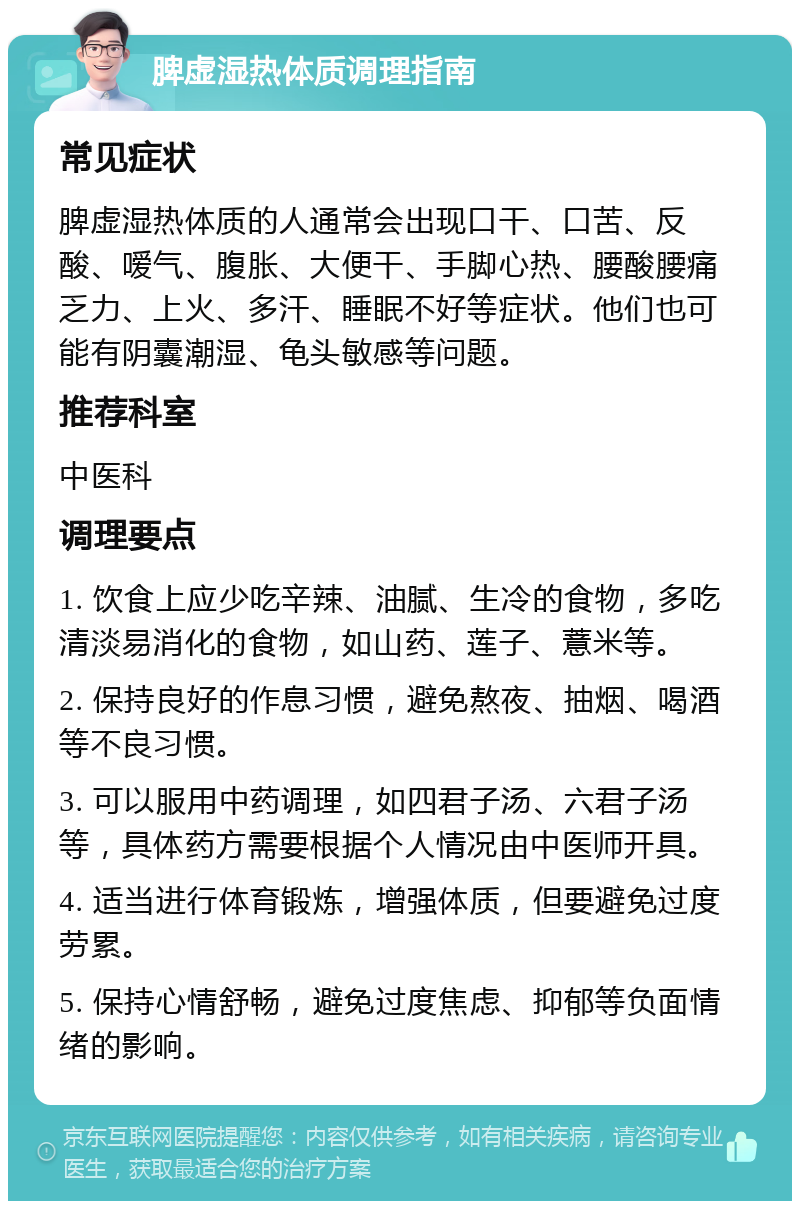 脾虚湿热体质调理指南 常见症状 脾虚湿热体质的人通常会出现口干、口苦、反酸、嗳气、腹胀、大便干、手脚心热、腰酸腰痛乏力、上火、多汗、睡眠不好等症状。他们也可能有阴囊潮湿、龟头敏感等问题。 推荐科室 中医科 调理要点 1. 饮食上应少吃辛辣、油腻、生冷的食物，多吃清淡易消化的食物，如山药、莲子、薏米等。 2. 保持良好的作息习惯，避免熬夜、抽烟、喝酒等不良习惯。 3. 可以服用中药调理，如四君子汤、六君子汤等，具体药方需要根据个人情况由中医师开具。 4. 适当进行体育锻炼，增强体质，但要避免过度劳累。 5. 保持心情舒畅，避免过度焦虑、抑郁等负面情绪的影响。