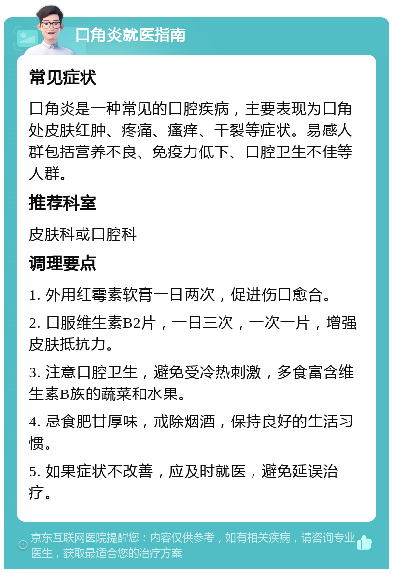 口角炎就医指南 常见症状 口角炎是一种常见的口腔疾病，主要表现为口角处皮肤红肿、疼痛、瘙痒、干裂等症状。易感人群包括营养不良、免疫力低下、口腔卫生不佳等人群。 推荐科室 皮肤科或口腔科 调理要点 1. 外用红霉素软膏一日两次，促进伤口愈合。 2. 口服维生素B2片，一日三次，一次一片，增强皮肤抵抗力。 3. 注意口腔卫生，避免受冷热刺激，多食富含维生素B族的蔬菜和水果。 4. 忌食肥甘厚味，戒除烟酒，保持良好的生活习惯。 5. 如果症状不改善，应及时就医，避免延误治疗。