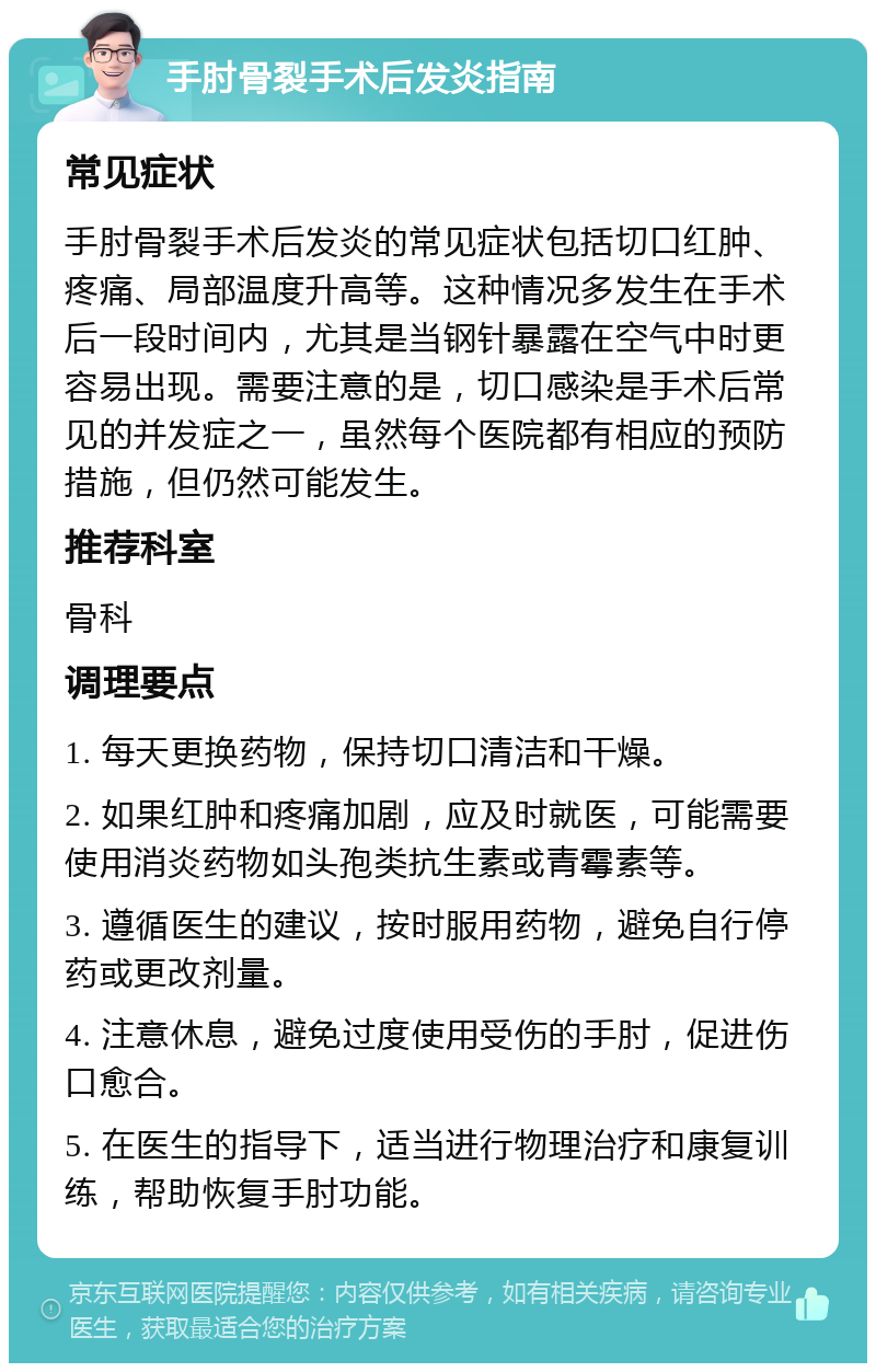 手肘骨裂手术后发炎指南 常见症状 手肘骨裂手术后发炎的常见症状包括切口红肿、疼痛、局部温度升高等。这种情况多发生在手术后一段时间内，尤其是当钢针暴露在空气中时更容易出现。需要注意的是，切口感染是手术后常见的并发症之一，虽然每个医院都有相应的预防措施，但仍然可能发生。 推荐科室 骨科 调理要点 1. 每天更换药物，保持切口清洁和干燥。 2. 如果红肿和疼痛加剧，应及时就医，可能需要使用消炎药物如头孢类抗生素或青霉素等。 3. 遵循医生的建议，按时服用药物，避免自行停药或更改剂量。 4. 注意休息，避免过度使用受伤的手肘，促进伤口愈合。 5. 在医生的指导下，适当进行物理治疗和康复训练，帮助恢复手肘功能。