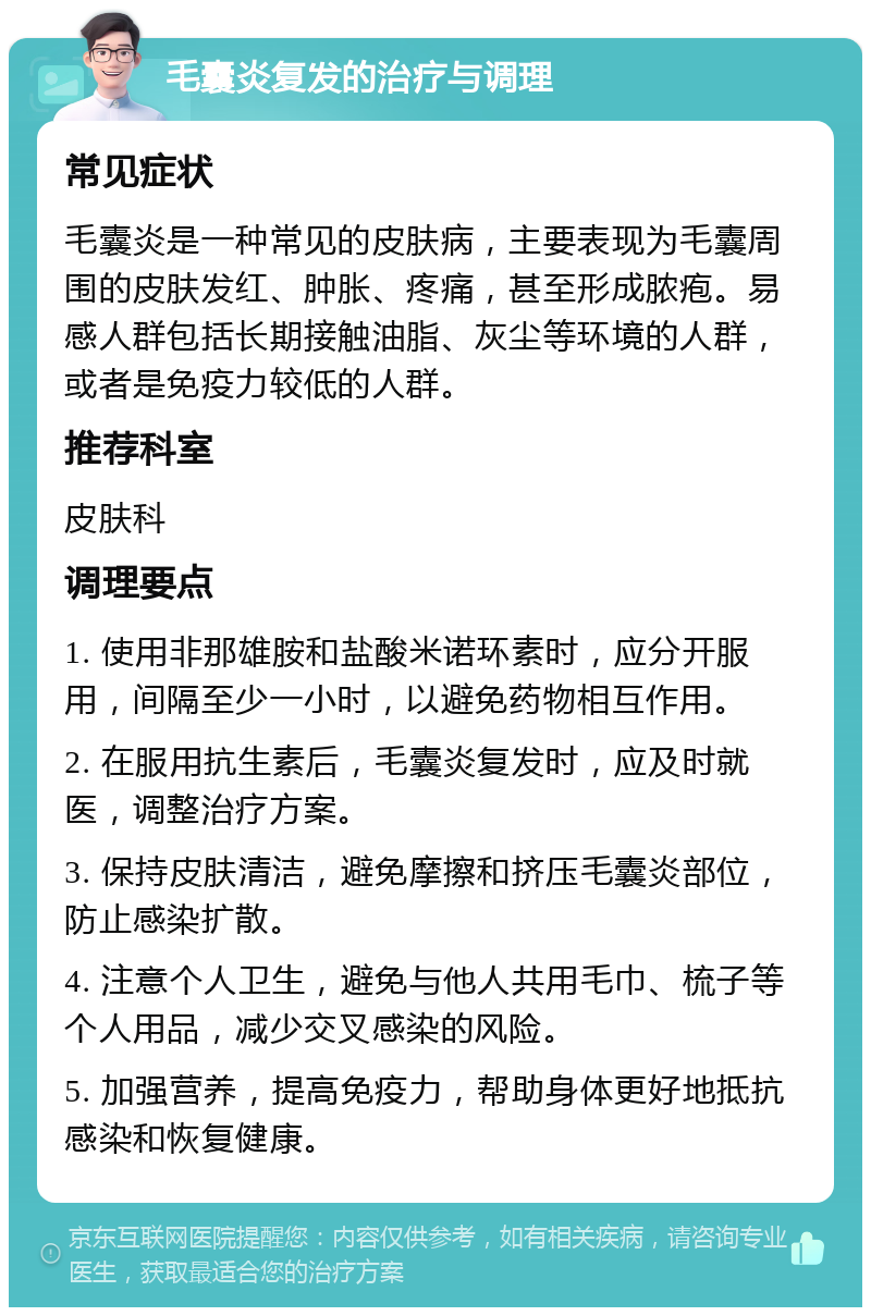 毛囊炎复发的治疗与调理 常见症状 毛囊炎是一种常见的皮肤病，主要表现为毛囊周围的皮肤发红、肿胀、疼痛，甚至形成脓疱。易感人群包括长期接触油脂、灰尘等环境的人群，或者是免疫力较低的人群。 推荐科室 皮肤科 调理要点 1. 使用非那雄胺和盐酸米诺环素时，应分开服用，间隔至少一小时，以避免药物相互作用。 2. 在服用抗生素后，毛囊炎复发时，应及时就医，调整治疗方案。 3. 保持皮肤清洁，避免摩擦和挤压毛囊炎部位，防止感染扩散。 4. 注意个人卫生，避免与他人共用毛巾、梳子等个人用品，减少交叉感染的风险。 5. 加强营养，提高免疫力，帮助身体更好地抵抗感染和恢复健康。