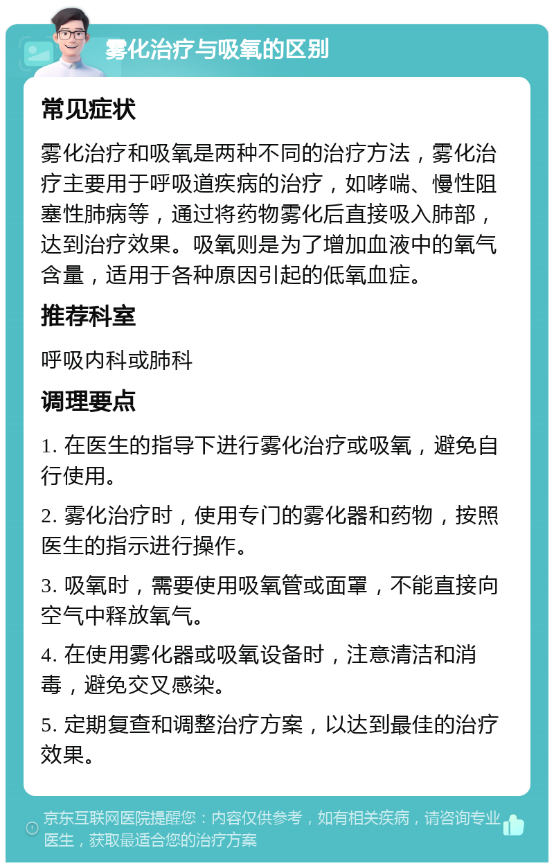 雾化治疗与吸氧的区别 常见症状 雾化治疗和吸氧是两种不同的治疗方法，雾化治疗主要用于呼吸道疾病的治疗，如哮喘、慢性阻塞性肺病等，通过将药物雾化后直接吸入肺部，达到治疗效果。吸氧则是为了增加血液中的氧气含量，适用于各种原因引起的低氧血症。 推荐科室 呼吸内科或肺科 调理要点 1. 在医生的指导下进行雾化治疗或吸氧，避免自行使用。 2. 雾化治疗时，使用专门的雾化器和药物，按照医生的指示进行操作。 3. 吸氧时，需要使用吸氧管或面罩，不能直接向空气中释放氧气。 4. 在使用雾化器或吸氧设备时，注意清洁和消毒，避免交叉感染。 5. 定期复查和调整治疗方案，以达到最佳的治疗效果。