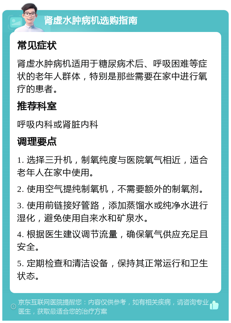 肾虚水肿病机选购指南 常见症状 肾虚水肿病机适用于糖尿病术后、呼吸困难等症状的老年人群体，特别是那些需要在家中进行氧疗的患者。 推荐科室 呼吸内科或肾脏内科 调理要点 1. 选择三升机，制氧纯度与医院氧气相近，适合老年人在家中使用。 2. 使用空气提纯制氧机，不需要额外的制氧剂。 3. 使用前链接好管路，添加蒸馏水或纯净水进行湿化，避免使用自来水和矿泉水。 4. 根据医生建议调节流量，确保氧气供应充足且安全。 5. 定期检查和清洁设备，保持其正常运行和卫生状态。