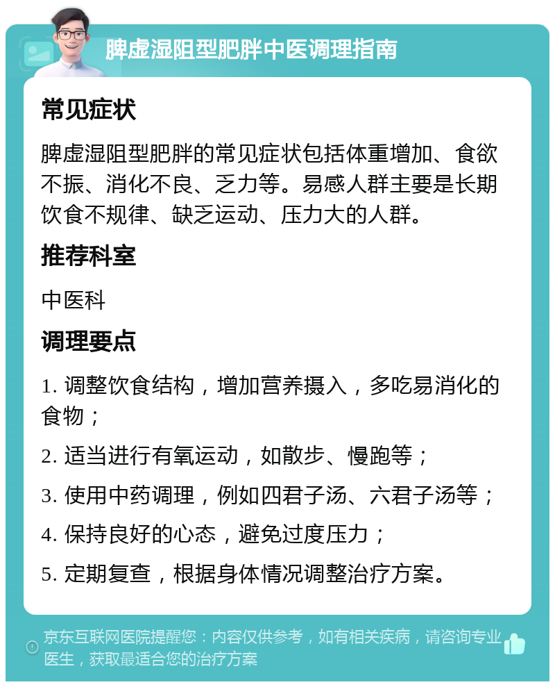 脾虚湿阻型肥胖中医调理指南 常见症状 脾虚湿阻型肥胖的常见症状包括体重增加、食欲不振、消化不良、乏力等。易感人群主要是长期饮食不规律、缺乏运动、压力大的人群。 推荐科室 中医科 调理要点 1. 调整饮食结构，增加营养摄入，多吃易消化的食物； 2. 适当进行有氧运动，如散步、慢跑等； 3. 使用中药调理，例如四君子汤、六君子汤等； 4. 保持良好的心态，避免过度压力； 5. 定期复查，根据身体情况调整治疗方案。