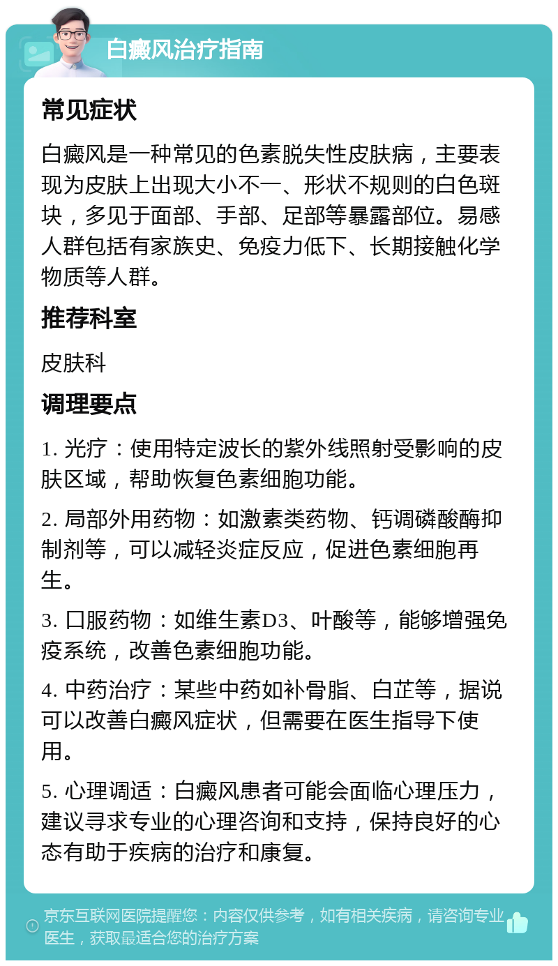 白癜风治疗指南 常见症状 白癜风是一种常见的色素脱失性皮肤病，主要表现为皮肤上出现大小不一、形状不规则的白色斑块，多见于面部、手部、足部等暴露部位。易感人群包括有家族史、免疫力低下、长期接触化学物质等人群。 推荐科室 皮肤科 调理要点 1. 光疗：使用特定波长的紫外线照射受影响的皮肤区域，帮助恢复色素细胞功能。 2. 局部外用药物：如激素类药物、钙调磷酸酶抑制剂等，可以减轻炎症反应，促进色素细胞再生。 3. 口服药物：如维生素D3、叶酸等，能够增强免疫系统，改善色素细胞功能。 4. 中药治疗：某些中药如补骨脂、白芷等，据说可以改善白癜风症状，但需要在医生指导下使用。 5. 心理调适：白癜风患者可能会面临心理压力，建议寻求专业的心理咨询和支持，保持良好的心态有助于疾病的治疗和康复。