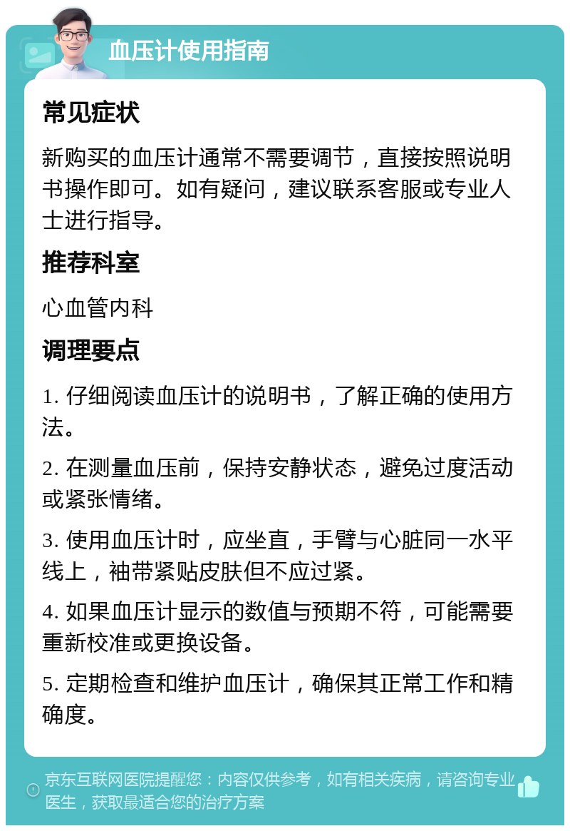 血压计使用指南 常见症状 新购买的血压计通常不需要调节，直接按照说明书操作即可。如有疑问，建议联系客服或专业人士进行指导。 推荐科室 心血管内科 调理要点 1. 仔细阅读血压计的说明书，了解正确的使用方法。 2. 在测量血压前，保持安静状态，避免过度活动或紧张情绪。 3. 使用血压计时，应坐直，手臂与心脏同一水平线上，袖带紧贴皮肤但不应过紧。 4. 如果血压计显示的数值与预期不符，可能需要重新校准或更换设备。 5. 定期检查和维护血压计，确保其正常工作和精确度。