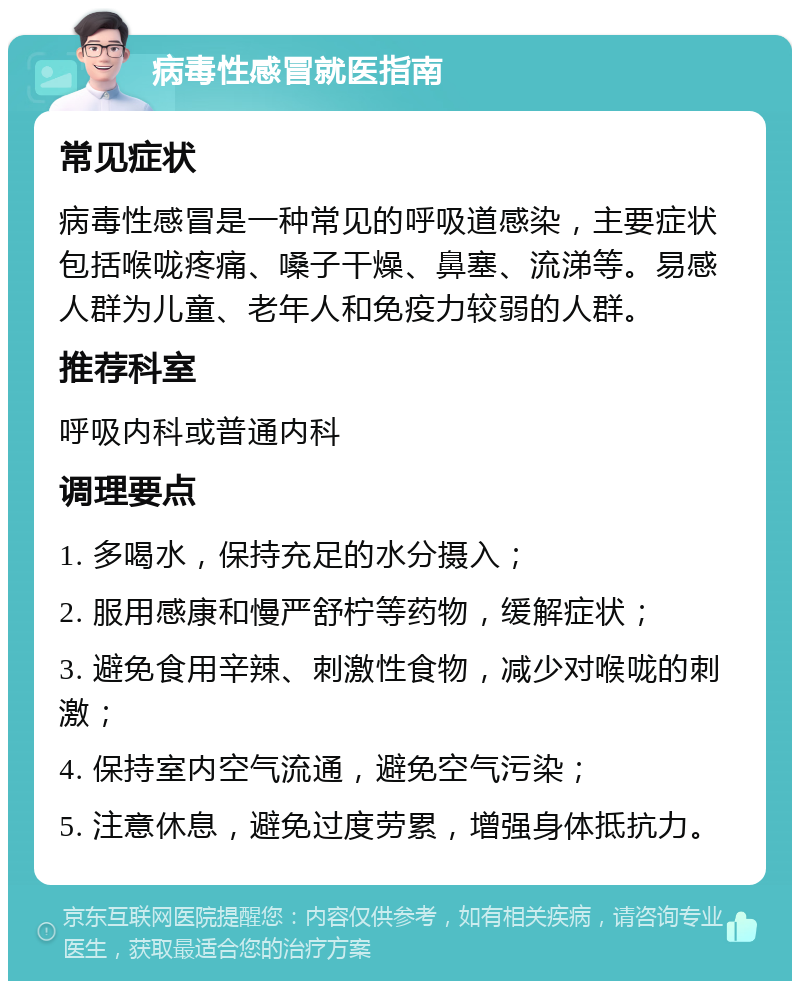 病毒性感冒就医指南 常见症状 病毒性感冒是一种常见的呼吸道感染，主要症状包括喉咙疼痛、嗓子干燥、鼻塞、流涕等。易感人群为儿童、老年人和免疫力较弱的人群。 推荐科室 呼吸内科或普通内科 调理要点 1. 多喝水，保持充足的水分摄入； 2. 服用感康和慢严舒柠等药物，缓解症状； 3. 避免食用辛辣、刺激性食物，减少对喉咙的刺激； 4. 保持室内空气流通，避免空气污染； 5. 注意休息，避免过度劳累，增强身体抵抗力。