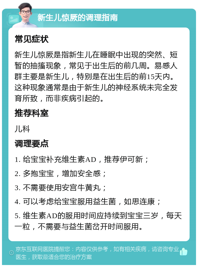 新生儿惊厥的调理指南 常见症状 新生儿惊厥是指新生儿在睡眠中出现的突然、短暂的抽搐现象，常见于出生后的前几周。易感人群主要是新生儿，特别是在出生后的前15天内。这种现象通常是由于新生儿的神经系统未完全发育所致，而非疾病引起的。 推荐科室 儿科 调理要点 1. 给宝宝补充维生素AD，推荐伊可新； 2. 多抱宝宝，增加安全感； 3. 不需要使用安宫牛黄丸； 4. 可以考虑给宝宝服用益生菌，如思连康； 5. 维生素AD的服用时间应持续到宝宝三岁，每天一粒，不需要与益生菌岔开时间服用。