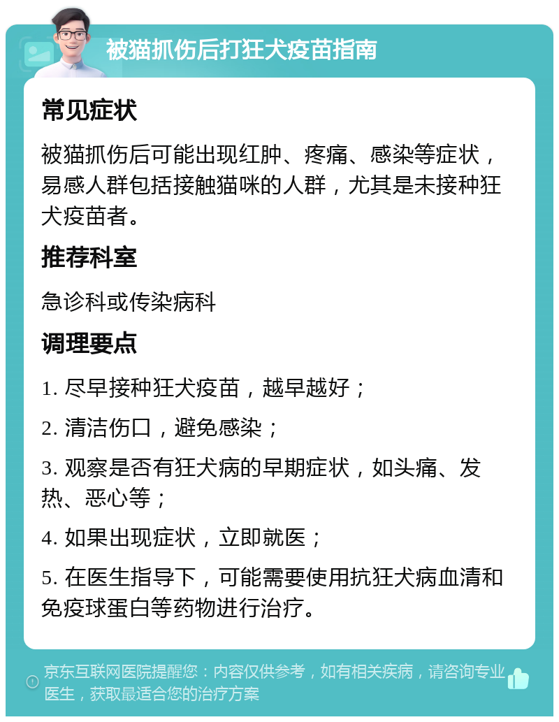 被猫抓伤后打狂犬疫苗指南 常见症状 被猫抓伤后可能出现红肿、疼痛、感染等症状，易感人群包括接触猫咪的人群，尤其是未接种狂犬疫苗者。 推荐科室 急诊科或传染病科 调理要点 1. 尽早接种狂犬疫苗，越早越好； 2. 清洁伤口，避免感染； 3. 观察是否有狂犬病的早期症状，如头痛、发热、恶心等； 4. 如果出现症状，立即就医； 5. 在医生指导下，可能需要使用抗狂犬病血清和免疫球蛋白等药物进行治疗。