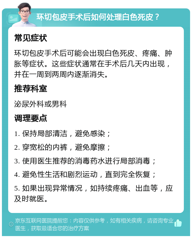 环切包皮手术后如何处理白色死皮？ 常见症状 环切包皮手术后可能会出现白色死皮、疼痛、肿胀等症状。这些症状通常在手术后几天内出现，并在一周到两周内逐渐消失。 推荐科室 泌尿外科或男科 调理要点 1. 保持局部清洁，避免感染； 2. 穿宽松的内裤，避免摩擦； 3. 使用医生推荐的消毒药水进行局部消毒； 4. 避免性生活和剧烈运动，直到完全恢复； 5. 如果出现异常情况，如持续疼痛、出血等，应及时就医。