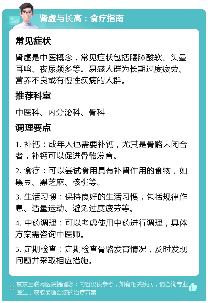 肾虚与长高：食疗指南 常见症状 肾虚是中医概念，常见症状包括腰膝酸软、头晕耳鸣、夜尿频多等。易感人群为长期过度疲劳、营养不良或有慢性疾病的人群。 推荐科室 中医科、内分泌科、骨科 调理要点 1. 补钙：成年人也需要补钙，尤其是骨骼未闭合者，补钙可以促进骨骼发育。 2. 食疗：可以尝试食用具有补肾作用的食物，如黑豆、黑芝麻、核桃等。 3. 生活习惯：保持良好的生活习惯，包括规律作息、适量运动、避免过度疲劳等。 4. 中药调理：可以考虑使用中药进行调理，具体方案需咨询中医师。 5. 定期检查：定期检查骨骼发育情况，及时发现问题并采取相应措施。