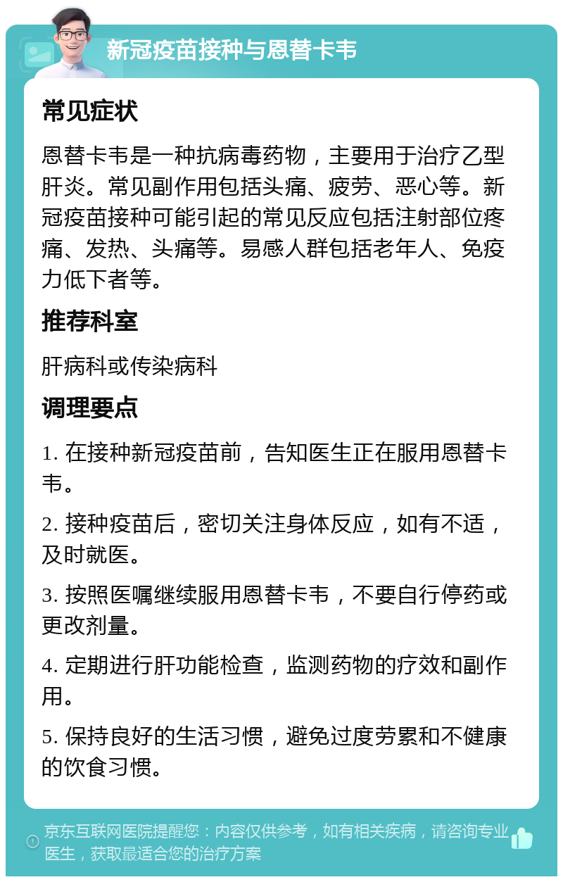 新冠疫苗接种与恩替卡韦 常见症状 恩替卡韦是一种抗病毒药物，主要用于治疗乙型肝炎。常见副作用包括头痛、疲劳、恶心等。新冠疫苗接种可能引起的常见反应包括注射部位疼痛、发热、头痛等。易感人群包括老年人、免疫力低下者等。 推荐科室 肝病科或传染病科 调理要点 1. 在接种新冠疫苗前，告知医生正在服用恩替卡韦。 2. 接种疫苗后，密切关注身体反应，如有不适，及时就医。 3. 按照医嘱继续服用恩替卡韦，不要自行停药或更改剂量。 4. 定期进行肝功能检查，监测药物的疗效和副作用。 5. 保持良好的生活习惯，避免过度劳累和不健康的饮食习惯。