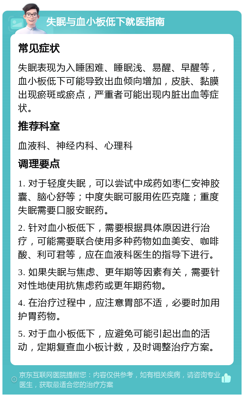 失眠与血小板低下就医指南 常见症状 失眠表现为入睡困难、睡眠浅、易醒、早醒等，血小板低下可能导致出血倾向增加，皮肤、黏膜出现瘀斑或瘀点，严重者可能出现内脏出血等症状。 推荐科室 血液科、神经内科、心理科 调理要点 1. 对于轻度失眠，可以尝试中成药如枣仁安神胶囊、脑心舒等；中度失眠可服用佐匹克隆；重度失眠需要口服安眠药。 2. 针对血小板低下，需要根据具体原因进行治疗，可能需要联合使用多种药物如血美安、咖啡酸、利可君等，应在血液科医生的指导下进行。 3. 如果失眠与焦虑、更年期等因素有关，需要针对性地使用抗焦虑药或更年期药物。 4. 在治疗过程中，应注意胃部不适，必要时加用护胃药物。 5. 对于血小板低下，应避免可能引起出血的活动，定期复查血小板计数，及时调整治疗方案。