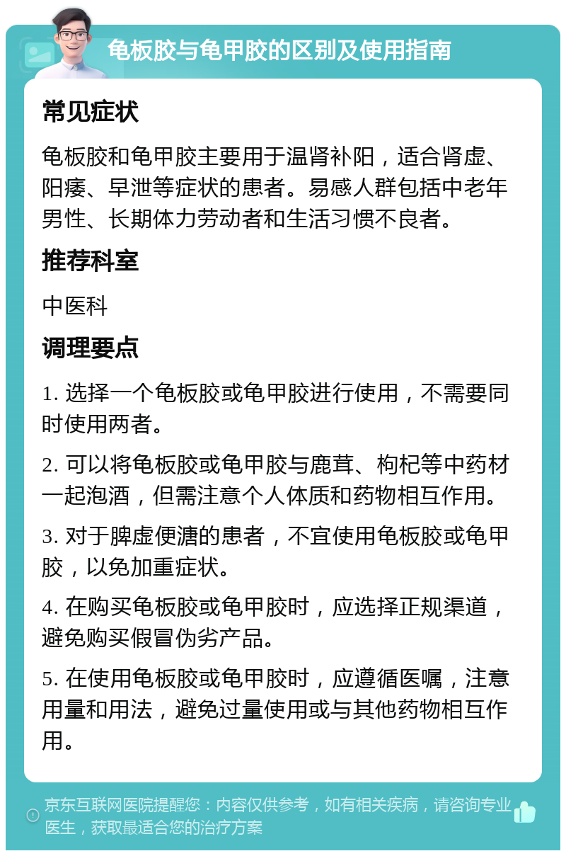 龟板胶与龟甲胶的区别及使用指南 常见症状 龟板胶和龟甲胶主要用于温肾补阳，适合肾虚、阳痿、早泄等症状的患者。易感人群包括中老年男性、长期体力劳动者和生活习惯不良者。 推荐科室 中医科 调理要点 1. 选择一个龟板胶或龟甲胶进行使用，不需要同时使用两者。 2. 可以将龟板胶或龟甲胶与鹿茸、枸杞等中药材一起泡酒，但需注意个人体质和药物相互作用。 3. 对于脾虚便溏的患者，不宜使用龟板胶或龟甲胶，以免加重症状。 4. 在购买龟板胶或龟甲胶时，应选择正规渠道，避免购买假冒伪劣产品。 5. 在使用龟板胶或龟甲胶时，应遵循医嘱，注意用量和用法，避免过量使用或与其他药物相互作用。