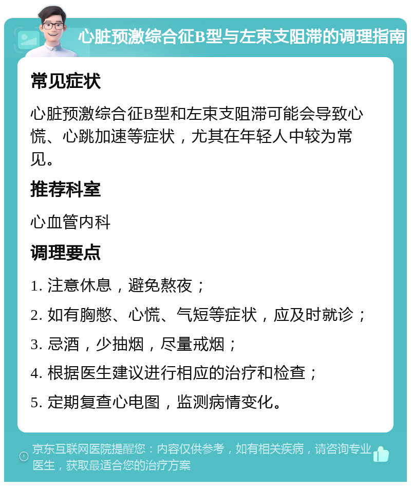 心脏预激综合征B型与左束支阻滞的调理指南 常见症状 心脏预激综合征B型和左束支阻滞可能会导致心慌、心跳加速等症状，尤其在年轻人中较为常见。 推荐科室 心血管内科 调理要点 1. 注意休息，避免熬夜； 2. 如有胸憋、心慌、气短等症状，应及时就诊； 3. 忌酒，少抽烟，尽量戒烟； 4. 根据医生建议进行相应的治疗和检查； 5. 定期复查心电图，监测病情变化。