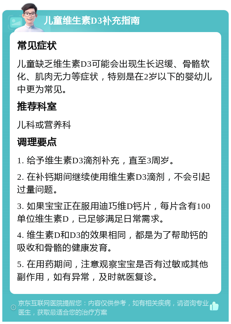 儿童维生素D3补充指南 常见症状 儿童缺乏维生素D3可能会出现生长迟缓、骨骼软化、肌肉无力等症状，特别是在2岁以下的婴幼儿中更为常见。 推荐科室 儿科或营养科 调理要点 1. 给予维生素D3滴剂补充，直至3周岁。 2. 在补钙期间继续使用维生素D3滴剂，不会引起过量问题。 3. 如果宝宝正在服用迪巧维D钙片，每片含有100单位维生素D，已足够满足日常需求。 4. 维生素D和D3的效果相同，都是为了帮助钙的吸收和骨骼的健康发育。 5. 在用药期间，注意观察宝宝是否有过敏或其他副作用，如有异常，及时就医复诊。