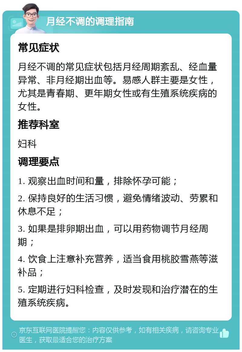 月经不调的调理指南 常见症状 月经不调的常见症状包括月经周期紊乱、经血量异常、非月经期出血等。易感人群主要是女性，尤其是青春期、更年期女性或有生殖系统疾病的女性。 推荐科室 妇科 调理要点 1. 观察出血时间和量，排除怀孕可能； 2. 保持良好的生活习惯，避免情绪波动、劳累和休息不足； 3. 如果是排卵期出血，可以用药物调节月经周期； 4. 饮食上注意补充营养，适当食用桃胶雪燕等滋补品； 5. 定期进行妇科检查，及时发现和治疗潜在的生殖系统疾病。