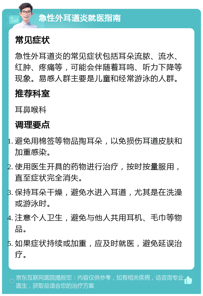 急性外耳道炎就医指南 常见症状 急性外耳道炎的常见症状包括耳朵流脓、流水、红肿、疼痛等，可能会伴随着耳鸣、听力下降等现象。易感人群主要是儿童和经常游泳的人群。 推荐科室 耳鼻喉科 调理要点 避免用棉签等物品掏耳朵，以免损伤耳道皮肤和加重感染。 使用医生开具的药物进行治疗，按时按量服用，直至症状完全消失。 保持耳朵干燥，避免水进入耳道，尤其是在洗澡或游泳时。 注意个人卫生，避免与他人共用耳机、毛巾等物品。 如果症状持续或加重，应及时就医，避免延误治疗。