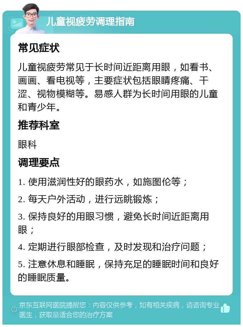 儿童视疲劳调理指南 常见症状 儿童视疲劳常见于长时间近距离用眼，如看书、画画、看电视等，主要症状包括眼睛疼痛、干涩、视物模糊等。易感人群为长时间用眼的儿童和青少年。 推荐科室 眼科 调理要点 1. 使用滋润性好的眼药水，如施图伦等； 2. 每天户外活动，进行远眺锻炼； 3. 保持良好的用眼习惯，避免长时间近距离用眼； 4. 定期进行眼部检查，及时发现和治疗问题； 5. 注意休息和睡眠，保持充足的睡眠时间和良好的睡眠质量。