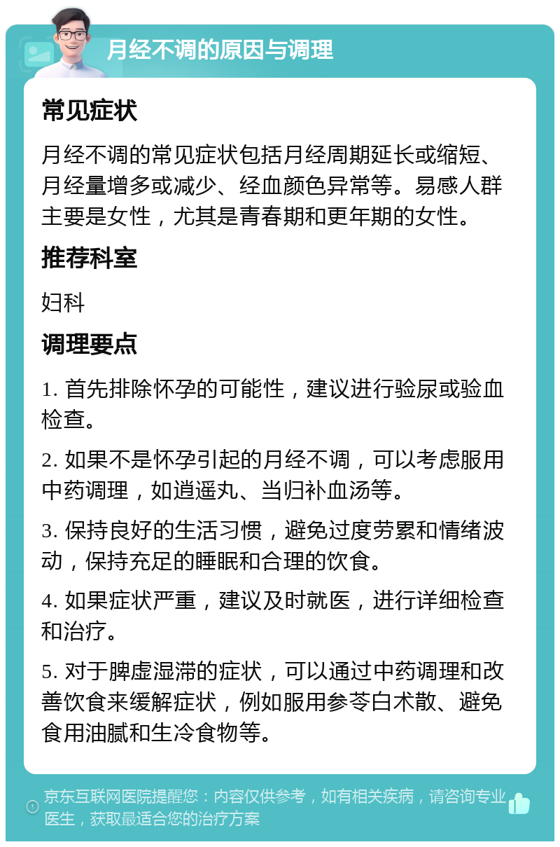 月经不调的原因与调理 常见症状 月经不调的常见症状包括月经周期延长或缩短、月经量增多或减少、经血颜色异常等。易感人群主要是女性，尤其是青春期和更年期的女性。 推荐科室 妇科 调理要点 1. 首先排除怀孕的可能性，建议进行验尿或验血检查。 2. 如果不是怀孕引起的月经不调，可以考虑服用中药调理，如逍遥丸、当归补血汤等。 3. 保持良好的生活习惯，避免过度劳累和情绪波动，保持充足的睡眠和合理的饮食。 4. 如果症状严重，建议及时就医，进行详细检查和治疗。 5. 对于脾虚湿滞的症状，可以通过中药调理和改善饮食来缓解症状，例如服用参苓白术散、避免食用油腻和生冷食物等。