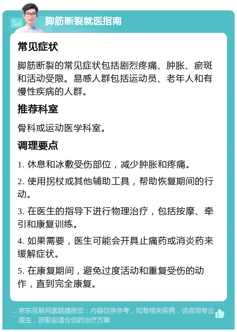 脚筋断裂就医指南 常见症状 脚筋断裂的常见症状包括剧烈疼痛、肿胀、瘀斑和活动受限。易感人群包括运动员、老年人和有慢性疾病的人群。 推荐科室 骨科或运动医学科室。 调理要点 1. 休息和冰敷受伤部位，减少肿胀和疼痛。 2. 使用拐杖或其他辅助工具，帮助恢复期间的行动。 3. 在医生的指导下进行物理治疗，包括按摩、牵引和康复训练。 4. 如果需要，医生可能会开具止痛药或消炎药来缓解症状。 5. 在康复期间，避免过度活动和重复受伤的动作，直到完全康复。