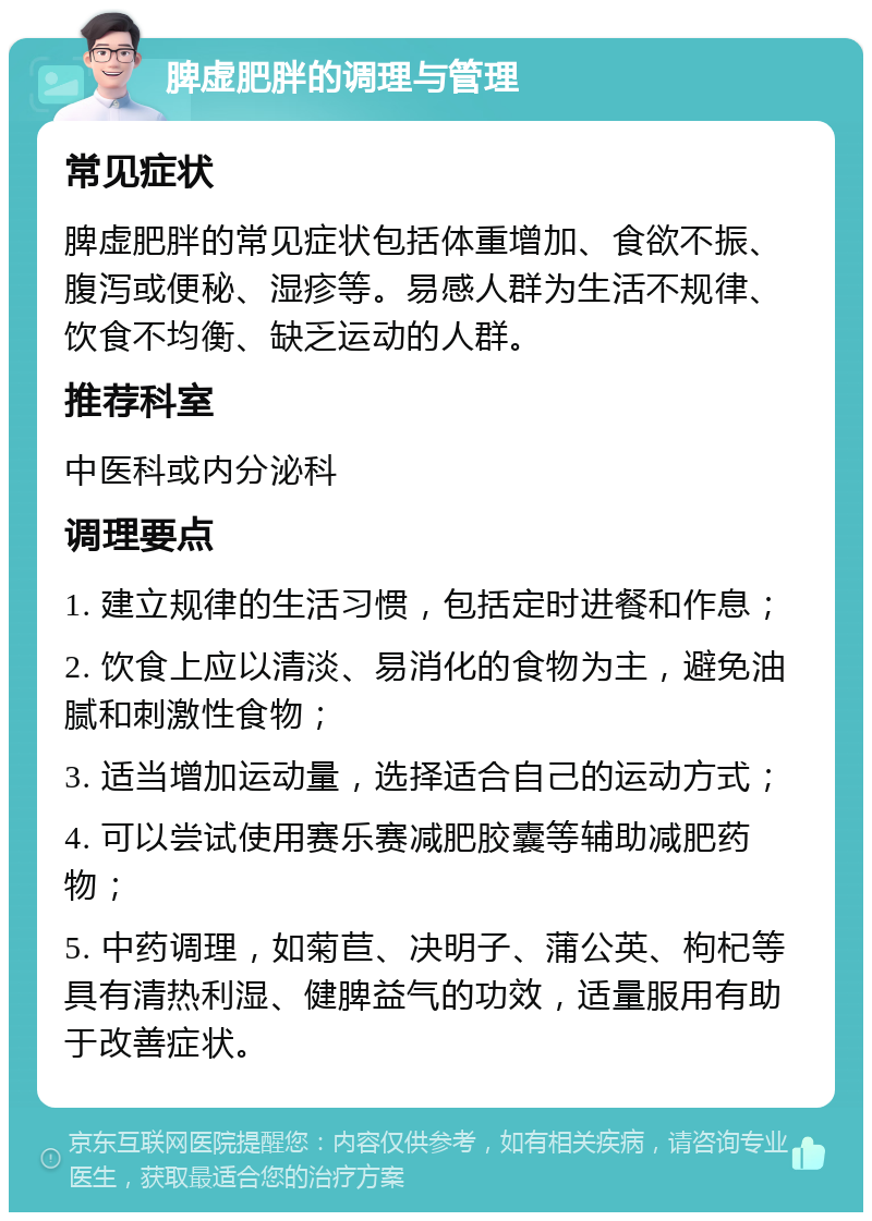 脾虚肥胖的调理与管理 常见症状 脾虚肥胖的常见症状包括体重增加、食欲不振、腹泻或便秘、湿疹等。易感人群为生活不规律、饮食不均衡、缺乏运动的人群。 推荐科室 中医科或内分泌科 调理要点 1. 建立规律的生活习惯，包括定时进餐和作息； 2. 饮食上应以清淡、易消化的食物为主，避免油腻和刺激性食物； 3. 适当增加运动量，选择适合自己的运动方式； 4. 可以尝试使用赛乐赛减肥胶囊等辅助减肥药物； 5. 中药调理，如菊苣、决明子、蒲公英、枸杞等具有清热利湿、健脾益气的功效，适量服用有助于改善症状。