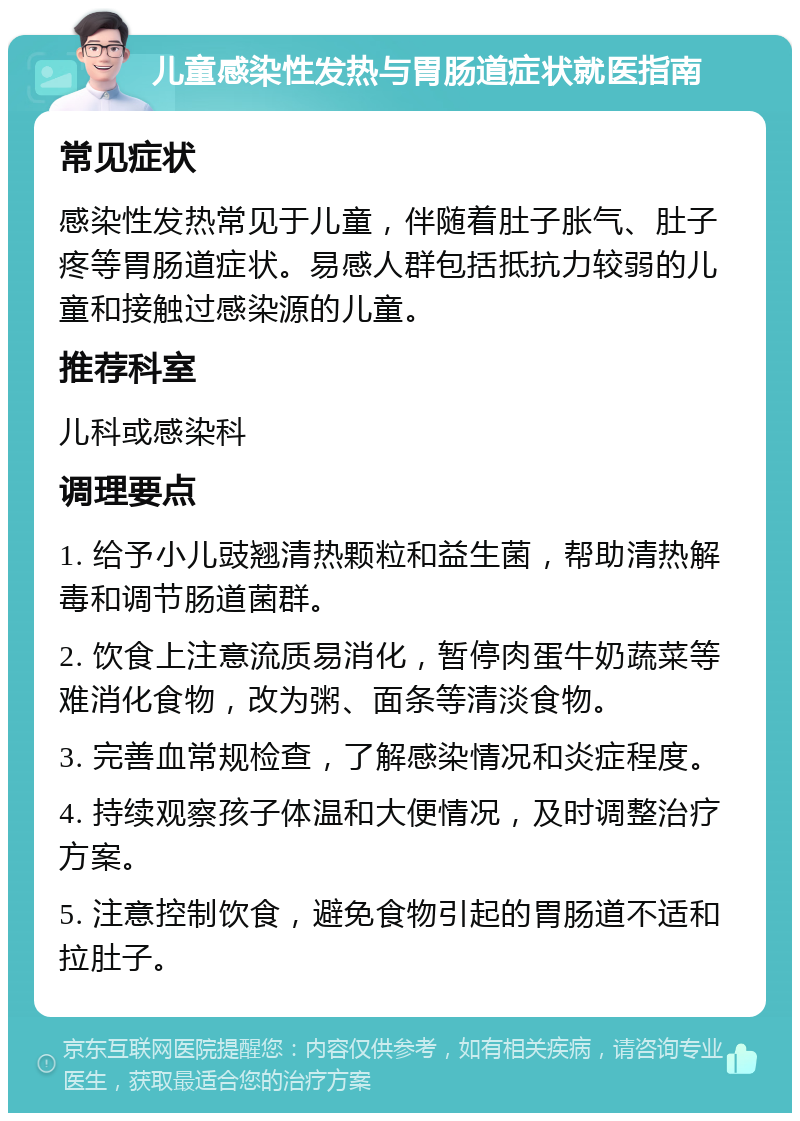 儿童感染性发热与胃肠道症状就医指南 常见症状 感染性发热常见于儿童，伴随着肚子胀气、肚子疼等胃肠道症状。易感人群包括抵抗力较弱的儿童和接触过感染源的儿童。 推荐科室 儿科或感染科 调理要点 1. 给予小儿豉翘清热颗粒和益生菌，帮助清热解毒和调节肠道菌群。 2. 饮食上注意流质易消化，暂停肉蛋牛奶蔬菜等难消化食物，改为粥、面条等清淡食物。 3. 完善血常规检查，了解感染情况和炎症程度。 4. 持续观察孩子体温和大便情况，及时调整治疗方案。 5. 注意控制饮食，避免食物引起的胃肠道不适和拉肚子。