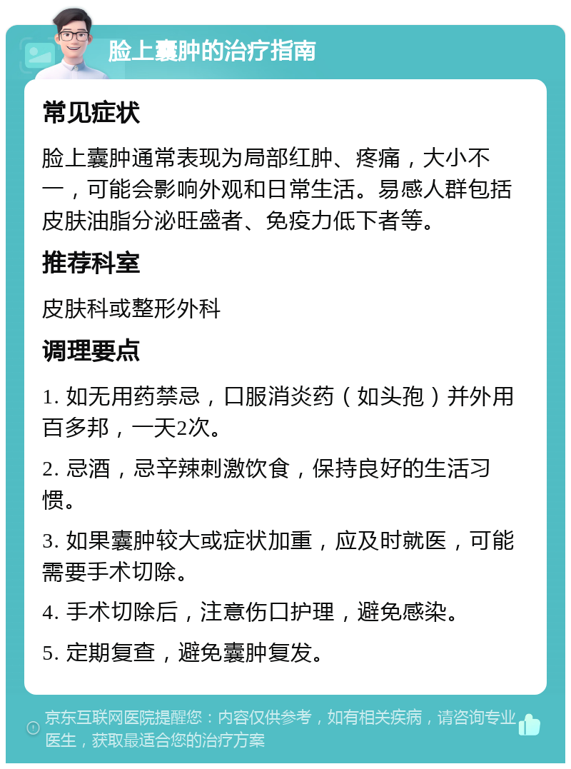 脸上囊肿的治疗指南 常见症状 脸上囊肿通常表现为局部红肿、疼痛，大小不一，可能会影响外观和日常生活。易感人群包括皮肤油脂分泌旺盛者、免疫力低下者等。 推荐科室 皮肤科或整形外科 调理要点 1. 如无用药禁忌，口服消炎药（如头孢）并外用百多邦，一天2次。 2. 忌酒，忌辛辣刺激饮食，保持良好的生活习惯。 3. 如果囊肿较大或症状加重，应及时就医，可能需要手术切除。 4. 手术切除后，注意伤口护理，避免感染。 5. 定期复查，避免囊肿复发。