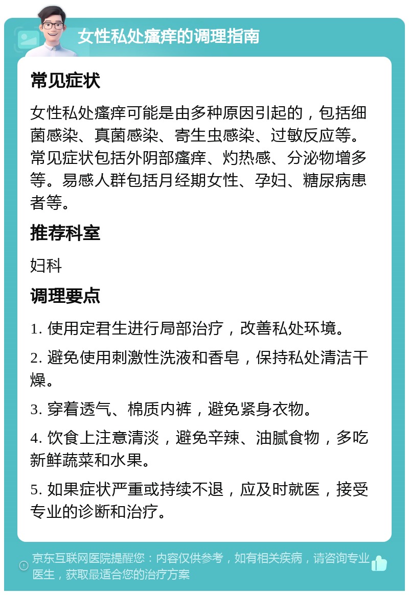 女性私处瘙痒的调理指南 常见症状 女性私处瘙痒可能是由多种原因引起的，包括细菌感染、真菌感染、寄生虫感染、过敏反应等。常见症状包括外阴部瘙痒、灼热感、分泌物增多等。易感人群包括月经期女性、孕妇、糖尿病患者等。 推荐科室 妇科 调理要点 1. 使用定君生进行局部治疗，改善私处环境。 2. 避免使用刺激性洗液和香皂，保持私处清洁干燥。 3. 穿着透气、棉质内裤，避免紧身衣物。 4. 饮食上注意清淡，避免辛辣、油腻食物，多吃新鲜蔬菜和水果。 5. 如果症状严重或持续不退，应及时就医，接受专业的诊断和治疗。