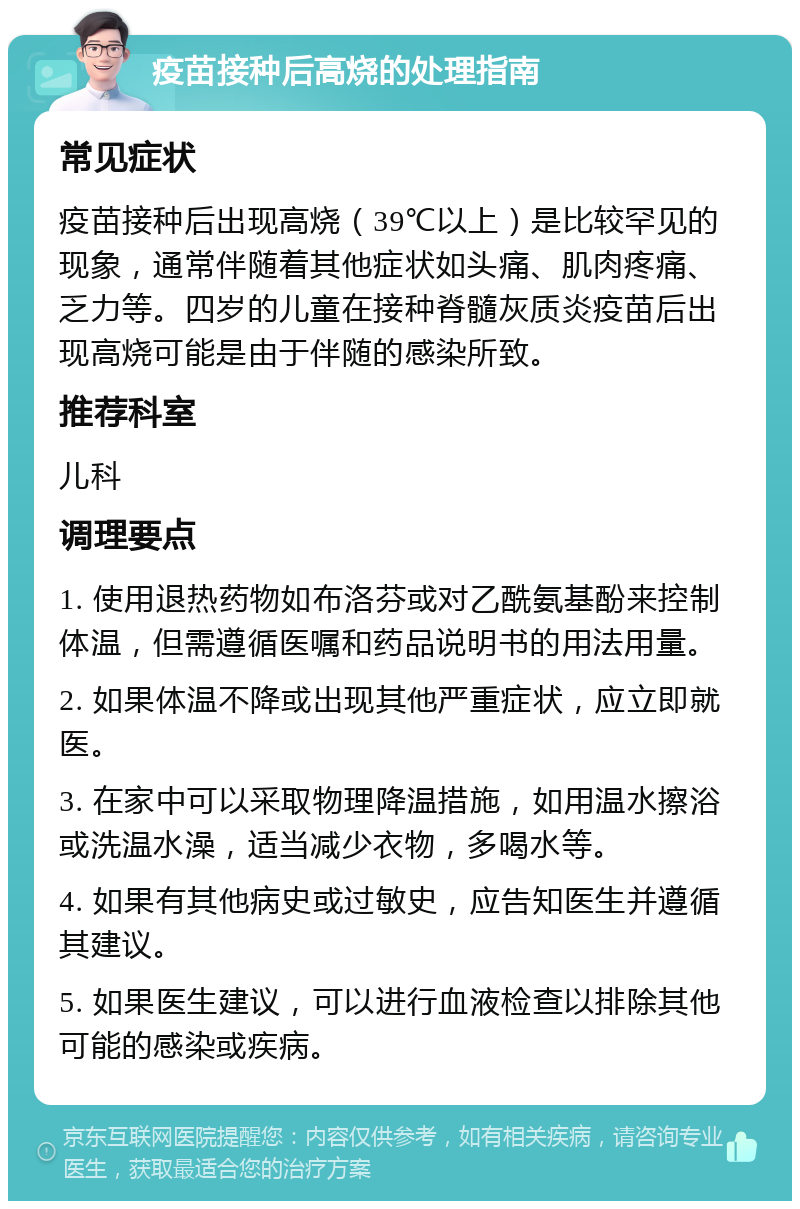 疫苗接种后高烧的处理指南 常见症状 疫苗接种后出现高烧（39℃以上）是比较罕见的现象，通常伴随着其他症状如头痛、肌肉疼痛、乏力等。四岁的儿童在接种脊髓灰质炎疫苗后出现高烧可能是由于伴随的感染所致。 推荐科室 儿科 调理要点 1. 使用退热药物如布洛芬或对乙酰氨基酚来控制体温，但需遵循医嘱和药品说明书的用法用量。 2. 如果体温不降或出现其他严重症状，应立即就医。 3. 在家中可以采取物理降温措施，如用温水擦浴或洗温水澡，适当减少衣物，多喝水等。 4. 如果有其他病史或过敏史，应告知医生并遵循其建议。 5. 如果医生建议，可以进行血液检查以排除其他可能的感染或疾病。