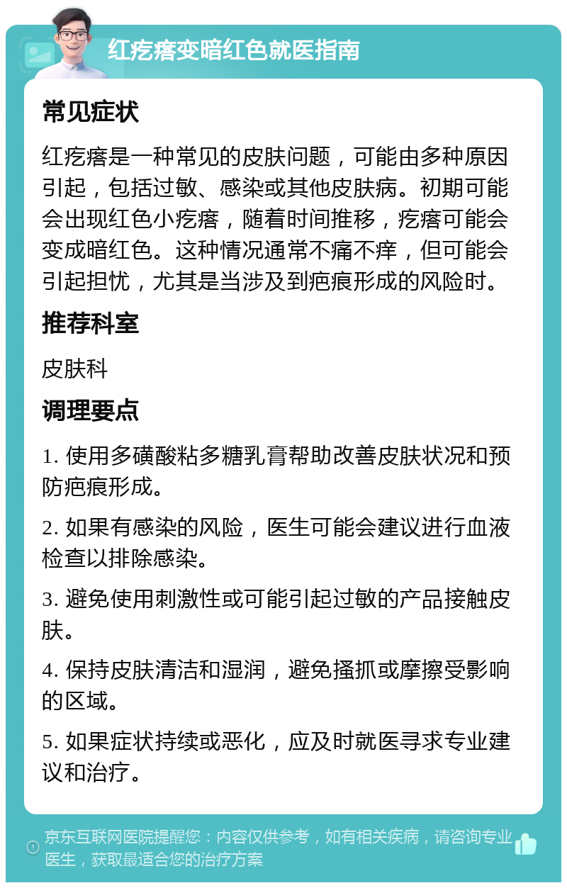 红疙瘩变暗红色就医指南 常见症状 红疙瘩是一种常见的皮肤问题，可能由多种原因引起，包括过敏、感染或其他皮肤病。初期可能会出现红色小疙瘩，随着时间推移，疙瘩可能会变成暗红色。这种情况通常不痛不痒，但可能会引起担忧，尤其是当涉及到疤痕形成的风险时。 推荐科室 皮肤科 调理要点 1. 使用多磺酸粘多糖乳膏帮助改善皮肤状况和预防疤痕形成。 2. 如果有感染的风险，医生可能会建议进行血液检查以排除感染。 3. 避免使用刺激性或可能引起过敏的产品接触皮肤。 4. 保持皮肤清洁和湿润，避免搔抓或摩擦受影响的区域。 5. 如果症状持续或恶化，应及时就医寻求专业建议和治疗。