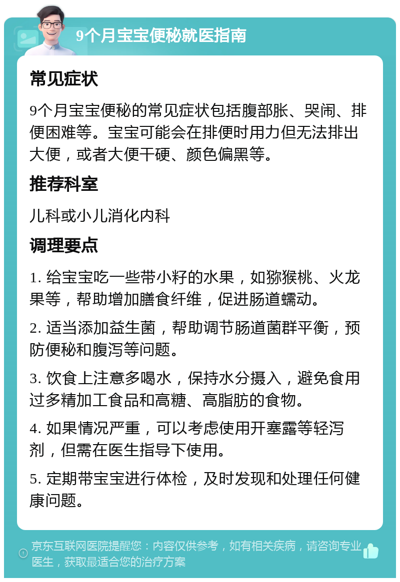 9个月宝宝便秘就医指南 常见症状 9个月宝宝便秘的常见症状包括腹部胀、哭闹、排便困难等。宝宝可能会在排便时用力但无法排出大便，或者大便干硬、颜色偏黑等。 推荐科室 儿科或小儿消化内科 调理要点 1. 给宝宝吃一些带小籽的水果，如猕猴桃、火龙果等，帮助增加膳食纤维，促进肠道蠕动。 2. 适当添加益生菌，帮助调节肠道菌群平衡，预防便秘和腹泻等问题。 3. 饮食上注意多喝水，保持水分摄入，避免食用过多精加工食品和高糖、高脂肪的食物。 4. 如果情况严重，可以考虑使用开塞露等轻泻剂，但需在医生指导下使用。 5. 定期带宝宝进行体检，及时发现和处理任何健康问题。