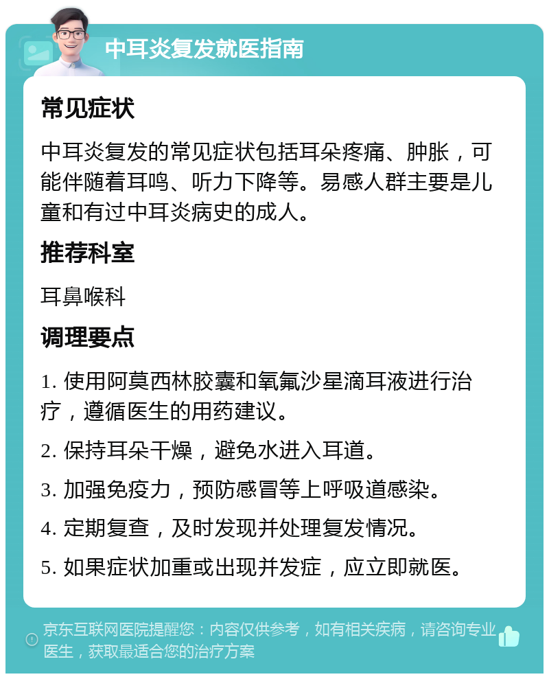 中耳炎复发就医指南 常见症状 中耳炎复发的常见症状包括耳朵疼痛、肿胀，可能伴随着耳鸣、听力下降等。易感人群主要是儿童和有过中耳炎病史的成人。 推荐科室 耳鼻喉科 调理要点 1. 使用阿莫西林胶囊和氧氟沙星滴耳液进行治疗，遵循医生的用药建议。 2. 保持耳朵干燥，避免水进入耳道。 3. 加强免疫力，预防感冒等上呼吸道感染。 4. 定期复查，及时发现并处理复发情况。 5. 如果症状加重或出现并发症，应立即就医。