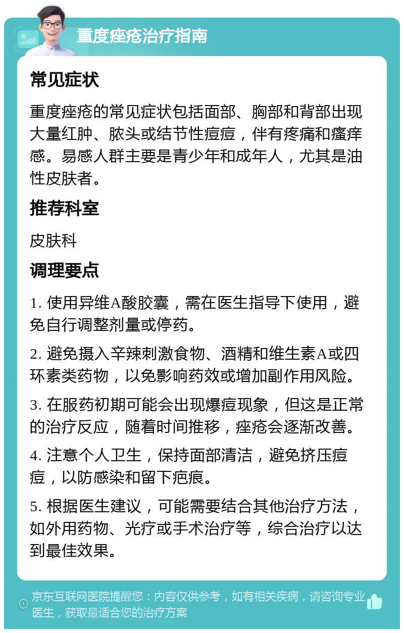 重度痤疮治疗指南 常见症状 重度痤疮的常见症状包括面部、胸部和背部出现大量红肿、脓头或结节性痘痘，伴有疼痛和瘙痒感。易感人群主要是青少年和成年人，尤其是油性皮肤者。 推荐科室 皮肤科 调理要点 1. 使用异维A酸胶囊，需在医生指导下使用，避免自行调整剂量或停药。 2. 避免摄入辛辣刺激食物、酒精和维生素A或四环素类药物，以免影响药效或增加副作用风险。 3. 在服药初期可能会出现爆痘现象，但这是正常的治疗反应，随着时间推移，痤疮会逐渐改善。 4. 注意个人卫生，保持面部清洁，避免挤压痘痘，以防感染和留下疤痕。 5. 根据医生建议，可能需要结合其他治疗方法，如外用药物、光疗或手术治疗等，综合治疗以达到最佳效果。