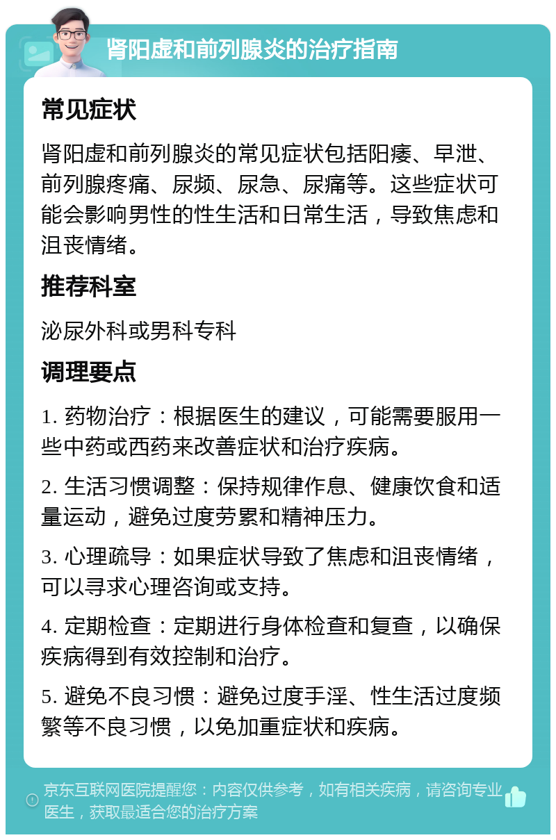 肾阳虚和前列腺炎的治疗指南 常见症状 肾阳虚和前列腺炎的常见症状包括阳痿、早泄、前列腺疼痛、尿频、尿急、尿痛等。这些症状可能会影响男性的性生活和日常生活，导致焦虑和沮丧情绪。 推荐科室 泌尿外科或男科专科 调理要点 1. 药物治疗：根据医生的建议，可能需要服用一些中药或西药来改善症状和治疗疾病。 2. 生活习惯调整：保持规律作息、健康饮食和适量运动，避免过度劳累和精神压力。 3. 心理疏导：如果症状导致了焦虑和沮丧情绪，可以寻求心理咨询或支持。 4. 定期检查：定期进行身体检查和复查，以确保疾病得到有效控制和治疗。 5. 避免不良习惯：避免过度手淫、性生活过度频繁等不良习惯，以免加重症状和疾病。