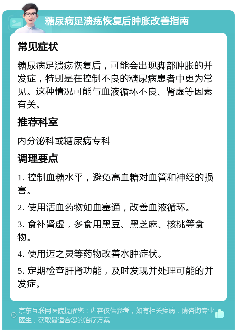 糖尿病足溃疡恢复后肿胀改善指南 常见症状 糖尿病足溃疡恢复后，可能会出现脚部肿胀的并发症，特别是在控制不良的糖尿病患者中更为常见。这种情况可能与血液循环不良、肾虚等因素有关。 推荐科室 内分泌科或糖尿病专科 调理要点 1. 控制血糖水平，避免高血糖对血管和神经的损害。 2. 使用活血药物如血塞通，改善血液循环。 3. 食补肾虚，多食用黑豆、黑芝麻、核桃等食物。 4. 使用迈之灵等药物改善水肿症状。 5. 定期检查肝肾功能，及时发现并处理可能的并发症。