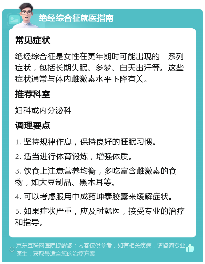 绝经综合征就医指南 常见症状 绝经综合征是女性在更年期时可能出现的一系列症状，包括长期失眠、多梦、白天出汗等。这些症状通常与体内雌激素水平下降有关。 推荐科室 妇科或内分泌科 调理要点 1. 坚持规律作息，保持良好的睡眠习惯。 2. 适当进行体育锻炼，增强体质。 3. 饮食上注意营养均衡，多吃富含雌激素的食物，如大豆制品、黑木耳等。 4. 可以考虑服用中成药坤泰胶囊来缓解症状。 5. 如果症状严重，应及时就医，接受专业的治疗和指导。