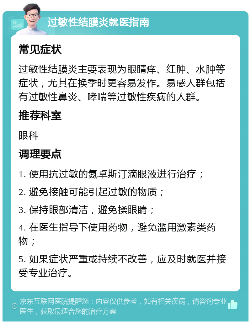 过敏性结膜炎就医指南 常见症状 过敏性结膜炎主要表现为眼睛痒、红肿、水肿等症状，尤其在换季时更容易发作。易感人群包括有过敏性鼻炎、哮喘等过敏性疾病的人群。 推荐科室 眼科 调理要点 1. 使用抗过敏的氮卓斯汀滴眼液进行治疗； 2. 避免接触可能引起过敏的物质； 3. 保持眼部清洁，避免揉眼睛； 4. 在医生指导下使用药物，避免滥用激素类药物； 5. 如果症状严重或持续不改善，应及时就医并接受专业治疗。