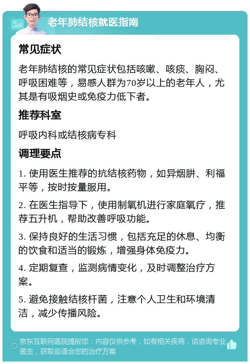 老年肺结核就医指南 常见症状 老年肺结核的常见症状包括咳嗽、咳痰、胸闷、呼吸困难等，易感人群为70岁以上的老年人，尤其是有吸烟史或免疫力低下者。 推荐科室 呼吸内科或结核病专科 调理要点 1. 使用医生推荐的抗结核药物，如异烟肼、利福平等，按时按量服用。 2. 在医生指导下，使用制氧机进行家庭氧疗，推荐五升机，帮助改善呼吸功能。 3. 保持良好的生活习惯，包括充足的休息、均衡的饮食和适当的锻炼，增强身体免疫力。 4. 定期复查，监测病情变化，及时调整治疗方案。 5. 避免接触结核杆菌，注意个人卫生和环境清洁，减少传播风险。